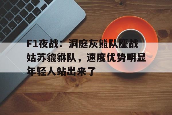 九游游戏-F1夜战：洞庭灰熊队鏖战姑苏貔貅队，速度优势明显年轻人站出来了(战狼3缅北营救免费观看全集)