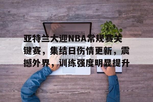 九游娱乐-包含亚特兰大迎NBA常规赛关键赛,集结日伤情更新,震撼外界,训练强度明显提升的词条